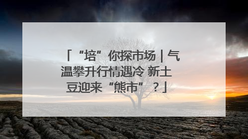 “培”你探市场｜气温攀升行情遇冷 新土豆迎来“熊市”？