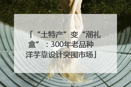 “土特产”变“潮礼盒”：300年老品种洋芋靠设计突围市场
