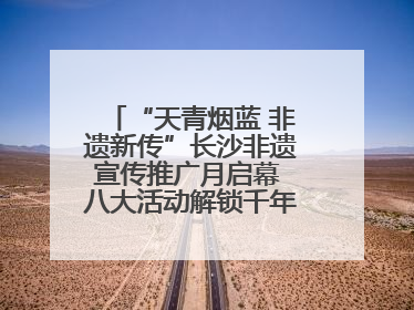“天青烟蓝 非遗新传”长沙非遗宣传推广月启幕 八大活动解锁千年文化的青春密码