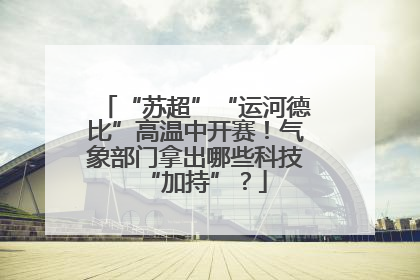 “苏超”“运河德比”高温中开赛！气象部门拿出哪些科技“加持”？