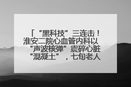 “黑科技”三连击！淮安二院心血管内科以“声波核弹”震碎心脏“混凝土”，七旬老人重获“心”生
