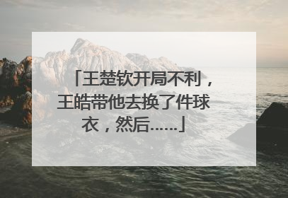 王楚钦开局不利，王皓带他去换了件球衣，然后……