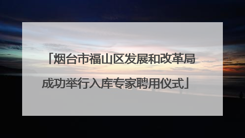烟台市福山区发展和改革局成功举行入库专家聘用仪式