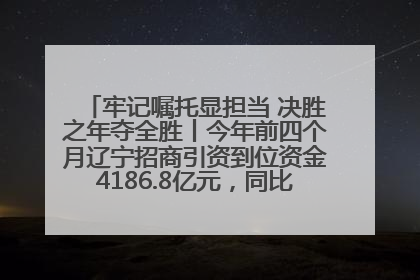 牢记嘱托显担当 决胜之年夺全胜丨今年前四个月辽宁招商引资到位资金4186.8亿元，同比增长17.4%