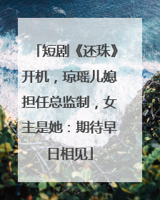 短剧《还珠》开机，琼瑶儿媳担任总监制，女主是她：期待早日相见