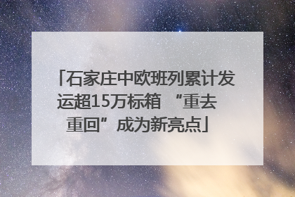 石家庄中欧班列累计发运超15万标箱 “重去重回”成为新亮点