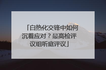 白热化交锋中如何沉着应对？最高检评议组听庭评议