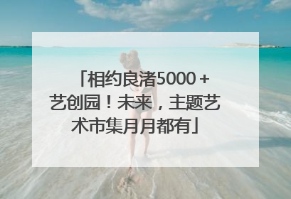 相约良渚5000＋艺创园！未来，主题艺术市集月月都有