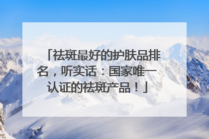 祛斑最好的护肤品排名，听实话：国家唯一认证的祛斑产品！