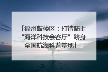 福州鼓楼区：打造陆上“海洋科技会客厅”跻身全国航海科普基地