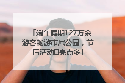 端午假期127万余游客畅游市属公园，节后活动﻿亮点多