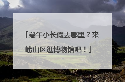 端午小长假去哪里？来崂山区逛博物馆吧！