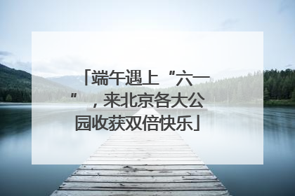 端午遇上“六一”，来北京各大公园收获双倍快乐