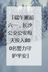 端午邂逅六一，长沙公交公安每天投入800名警力守护平安