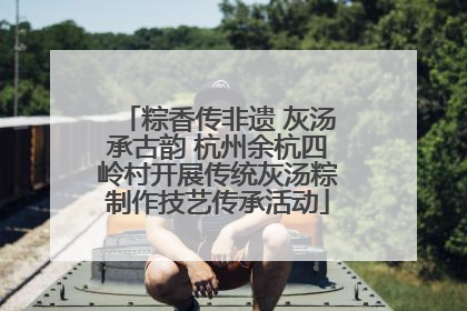 粽香传非遗 灰汤承古韵 杭州余杭四岭村开展传统灰汤粽制作技艺传承活动