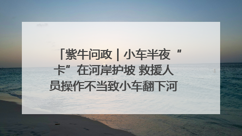 紫牛问政｜小车半夜“卡”在河岸护坡 救援人员操作不当致小车翻下河，然后直接走人了