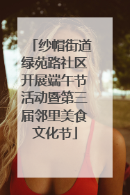 纱帽街道绿苑路社区开展端午节活动暨第三届邻里美食文化节