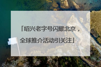 绍兴老字号闪耀北京,全球推介活动引关注