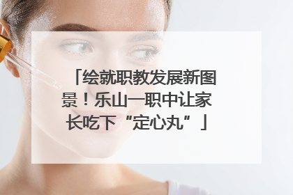 绘就职教发展新图景！乐山一职中让家长吃下“定心丸”