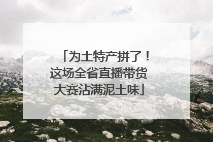 为土特产拼了！这场全省直播带货大赛沾满泥土味