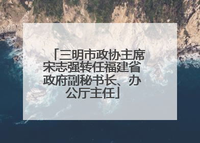 三明市政协主席宋志强转任福建省政府副秘书长、办公厅主任