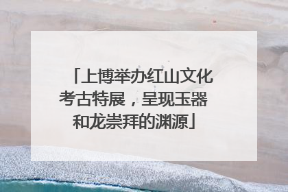 上博举办红山文化考古特展，呈现玉器和龙崇拜的渊源