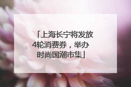 上海长宁将发放4轮消费券，举办时尚国潮市集