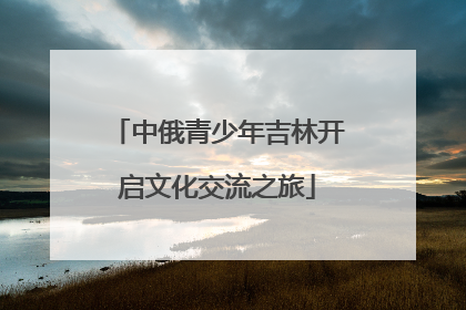 中俄青少年吉林开启文化交流之旅