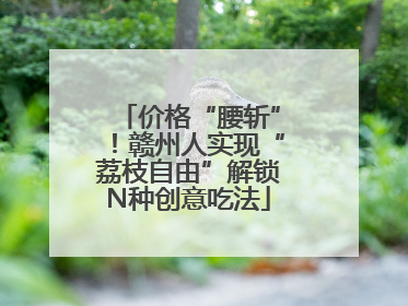 价格“腰斩”！赣州人实现“荔枝自由”解锁N种创意吃法
