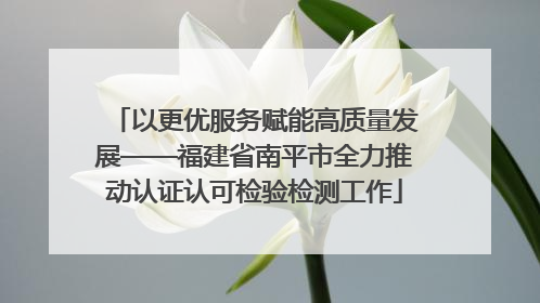 以更优服务赋能高质量发展——福建省南平市全力推动认证认可检验检测工作