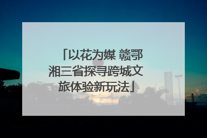 以花为媒 赣鄂湘三省探寻跨城文旅体验新玩法