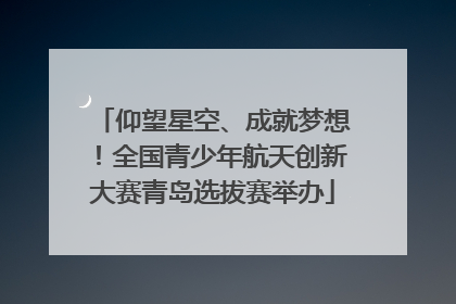 仰望星空、成就梦想！全国青少年航天创新大赛青岛选拔赛举办