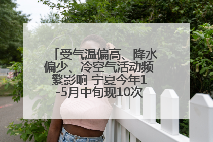 受气温偏高、降水偏少、冷空气活动频繁影响 宁夏今年1-5月中旬现10次定级沙尘天气过程