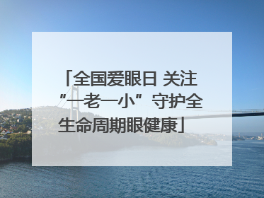 全国爱眼日 关注“一老一小”守护全生命周期眼健康