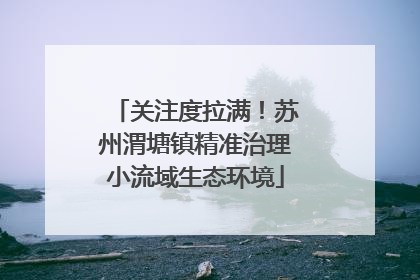 关注度拉满！苏州渭塘镇精准治理小流域生态环境