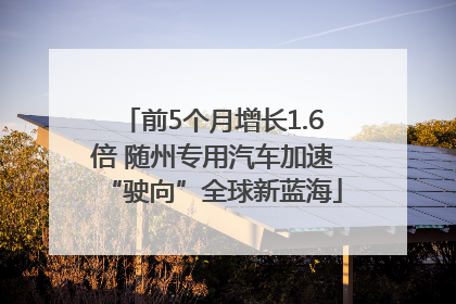 前5个月增长1.6倍 随州专用汽车加速“驶向”全球新蓝海
