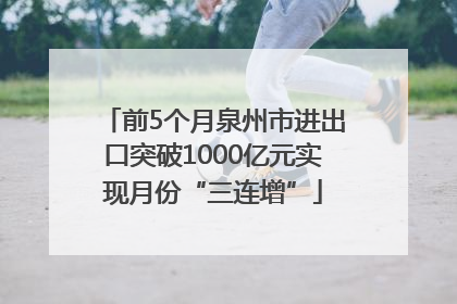 前5个月泉州市进出口突破1000亿元实现月份“三连增”