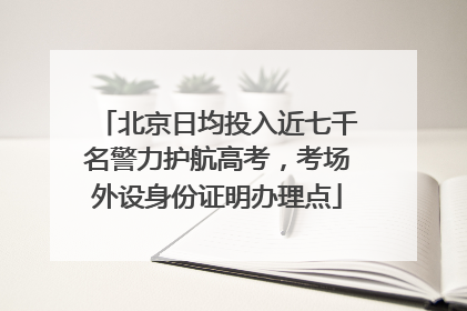 北京日均投入近七千名警力护航高考，考场外设身份证明办理点