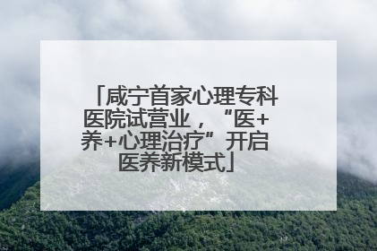 咸宁首家心理专科医院试营业，“医+养+心理治疗”开启医养新模式