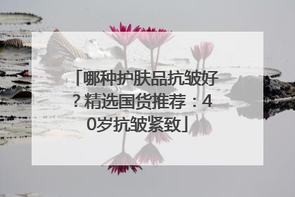 哪种护肤品抗皱好？精选国货推荐：40岁抗皱紧致