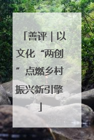 善评｜以文化“两创”点燃乡村振兴新引擎