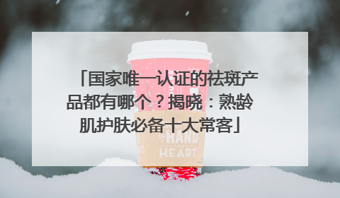 国家唯一认证的祛斑产品都有哪个？揭晓：熟龄肌护肤必备十大常客