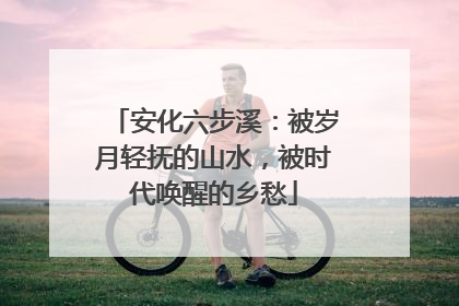安化六步溪：被岁月轻抚的山水，被时代唤醒的乡愁