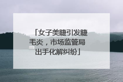 女子美睫引发睫毛炎，市场监管局出手化解纠纷