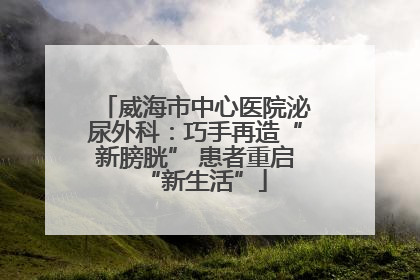 威海市中心医院泌尿外科：巧手再造“新膀胱” 患者重启“新生活”