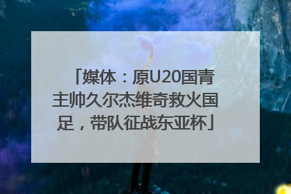 媒体：原U20国青主帅久尔杰维奇救火国足，带队征战东亚杯