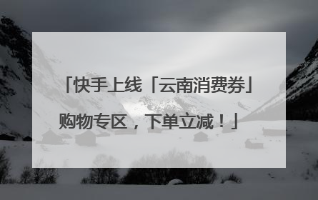 快手上线「云南消费券」购物专区，下单立减！