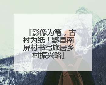 影像为笔，古村为纸！黟县南屏村书写旅居乡村振兴路