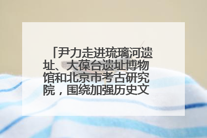 尹力走进琉璃河遗址、大葆台遗址博物馆和北京市考古研究院，围绕加强历史文化名城保护调研