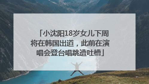 小沈阳18岁女儿下周将在韩国出道，此前在演唱会登台唱跳遭吐槽